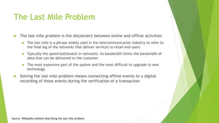 The Last Mile Problem
 The last mile problem is the disconnect between online and offline activities
 The last mile is a phrase widely used in the telecommunication industry to refer to
the final leg of the networks that deliver services to retail end-users
 Typically the speed bottleneck in networks: its bandwidth limits the bandwidth of
data that can be delivered to the customer
 The most expensive part of the system and the most difficult to upgrade to new
technology
 Solving the last mile problem means connecting offline events to a digital
recording of those events during the verification of a transaction
Source: Wikipedia website describing the last mile problem
 