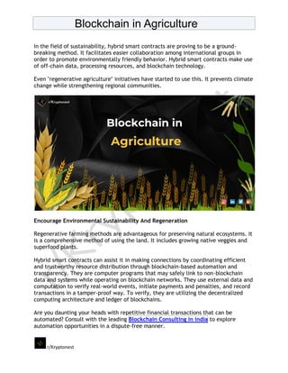 Blockchain in Agriculture
r/Kryptonest
In the field of sustainability, hybrid smart contracts are proving to be a ground-
breaking method. It facilitates easier collaboration among international groups in
order to promote environmentally friendly behavior. Hybrid smart contracts make use
of off-chain data, processing resources, and blockchain technology.
Even "regenerative agriculture" initiatives have started to use this. It prevents climate
change while strengthening regional communities.
Encourage Environmental Sustainability And Regeneration
Regenerative farming methods are advantageous for preserving natural ecosystems. It
is a comprehensive method of using the land. It includes growing native veggies and
superfood plants.
Hybrid smart contracts can assist it in making connections by coordinating efficient
and trustworthy resource distribution through blockchain-based automation and
transparency. They are computer programs that may safely link to non-blockchain
data and systems while operating on blockchain networks. They use external data and
computation to verify real-world events, initiate payments and penalties, and record
transactions in a tamper-proof way. To verify, they are utilizing the decentralized
computing architecture and ledger of blockchains.
Are you daunting your heads with repetitive financial transactions that can be
automated? Consult with the leading Blockchain Consulting in india to explore
automation opportunities in a dispute-free manner.
 