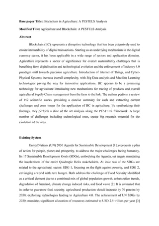 Base paper Title: Blockchain in Agriculture: A PESTELS Analysis
Modified Title: Agriculture and Blockchain: A PESTELS Analysis
Abstract
Blockchain (BC) represents a disruptive technology that has been extensively used to
ensure immutability of digital transactions. Starting as an underlying mechanism in the digital
currency sector, it has been applicable in a wide range of sectors and application domains.
Agriculture represents a sector of significance for overall sustainability challenges that is
benefiting from digitalisation and technological evolution and the enforcement of Industry 4.0
paradigm shift towards precision agriculture. Introduction of Internet of Things, and Cyber-
Physical Systems increase overall complexity, with Big Data analysis and Machine Learning
technologies paving the way for innovative applications. BC appears to be a promising
technology for agriculture introducing new mechanisms for tracing of products and overall
agricultural Supply Chain management from the farm to the fork. The authors perform a review
of 152 scientific works, providing a concise summary for each and extracting current
challenges and open issues for the application of BC in agriculture. By synthesizing their
findings, they perform a state of the art analysis along the PESTELS framework. A large
number of challenges including technological ones, create big research potential for the
evolution of the area.
Existing System
United Nations (UN) 2030 Agenda for Sustainable Development [1], represents a plan
of action for people, planet and prosperity, to address the major challenges facing humanity.
Its 17 Sustainable Development Goals (SDGs), embodying the Agenda, set targets mandating
the involvement of the entire Quadruple Helix stakeholders. At least two of the SDGs are
related to the agricultural sector: SDG 1, focusing on the fight against poverty, and SDG 2,
envisaging a world with zero hunger. Both address the challenge of Food Security identified
as a critical element due to a combined mix of global population growth, urbanization trends,
degradation of farmland, climate change induced risks, and food waste [2]. It is estimated that
in order to guarantee food security, agricultural production should increase by 70 percent by
2050, exploiting technologies leading to Agriculture 4.0. The achievement of UN SDGs by
2030, mandates significant allocation of resources estimated to USD 2.5 trillion per year [3]
 