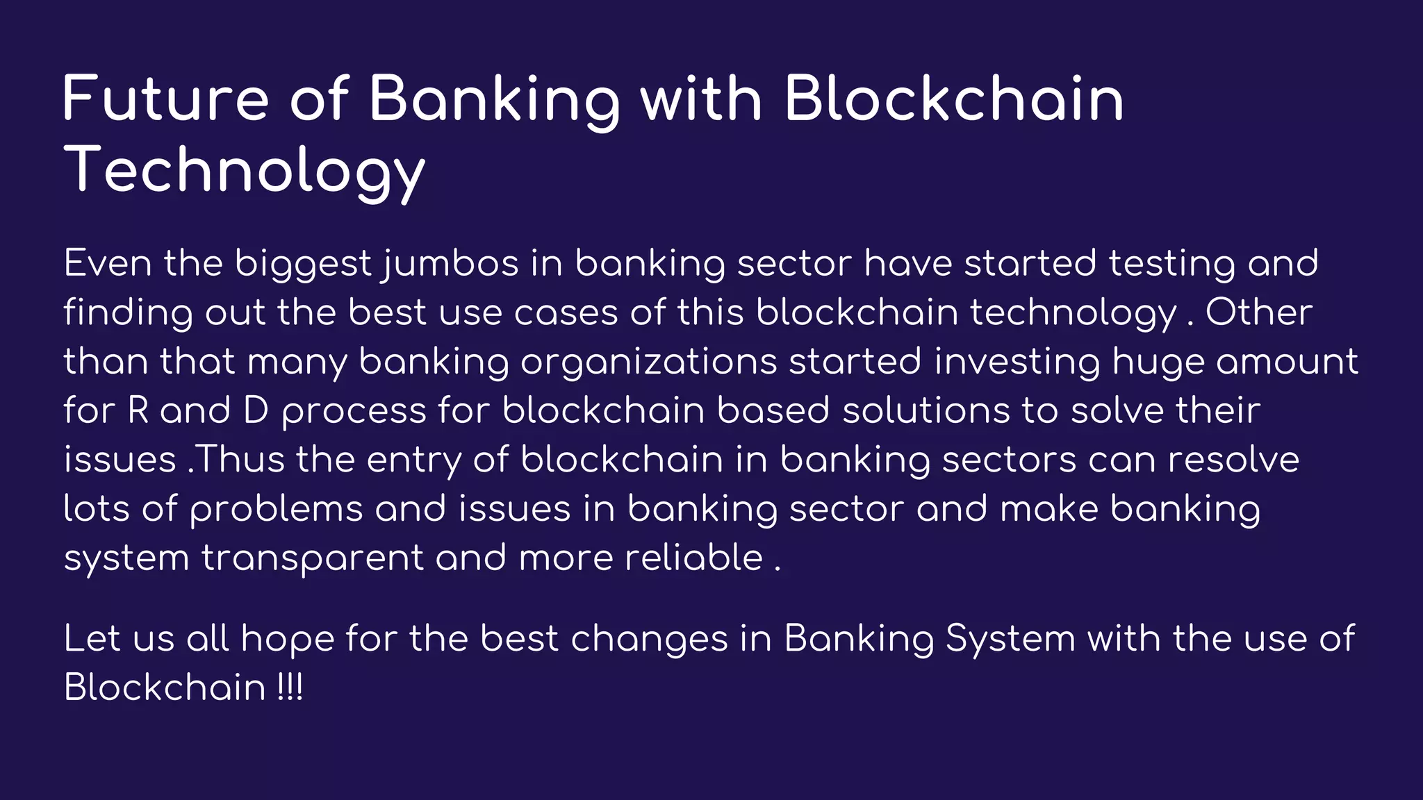 Future of Banking with Blockchain
Technology
Even the biggest jumbos in banking sector have started testing and
finding out the best use cases of this blockchain technology . Other
than that many banking organizations started investing huge amount
for R and D process for blockchain based solutions to solve their
issues .Thus the entry of blockchain in banking sectors can resolve
lots of problems and issues in banking sector and make banking
system transparent and more reliable .
Let us all hope for the best changes in Banking System with the use of
Blockchain !!!
 