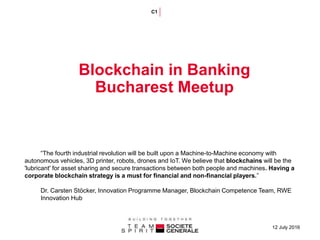 12 July 2016
Blockchain in Banking
Bucharest Meetup
C1
“The fourth industrial revolution will be built upon a Machine-to-Machine economy with
autonomous vehicles, 3D printer, robots, drones and IoT. We believe that blockchains will be the
'lubricant' for asset sharing and secure transactions between both people and machines. Having a
corporate blockchain strategy is a must for financial and non-financial players.”
Dr. Carsten Stöcker, Innovation Programme Manager, Blockchain Competence Team, RWE
Innovation Hub
 