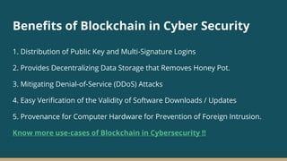Benefits of Blockchain in Cyber Security
1. Distribution of Public Key and Multi-Signature Logins
2. Provides Decentralizing Data Storage that Removes Honey Pot.
3. Mitigating Denial-of-Service (DDoS) Attacks
4. Easy Verification of the Validity of Software Downloads / Updates
5. Provenance for Computer Hardware for Prevention of Foreign Intrusion.
Know more use-cases of Blockchain in Cybersecurity !!
 