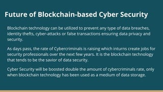 Future of Blockchain-based Cyber Security
Blockchain technology can be utilized to prevent any type of data breaches,
identity thefts, cyber-attacks or false transactions ensuring data privacy and
security.
As days pass, the rate of Cybercriminals is raising which inturns create jobs for
security professionals over the next few years. It is the blockchain technology
that tends to be the savior of data security.
Cyber Security will be boosted double the amount of cybercriminals rate, only
when blockchain technology has been used as a medium of data storage.
 
