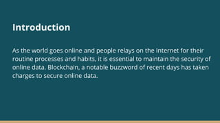 Introduction
As the world goes online and people relays on the Internet for their
routine processes and habits, it is essential to maintain the security of
online data. Blockchain, a notable buzzword of recent days has taken
charges to secure online data.
 