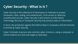 Cyber Security - What is it ?
Cyber Security is the collections of techniques or methods to protect
computers, data, coding, and networks,etc., from access or attack by
unauthorized sources. Cyber Security is also known as Information
Technology Security or Computer Security that protects data or information.
In short, the protection against the theft of data in computers and the Internet
is termed as Cyber Security.
Cyber Criminals: A person who commits cyber crimes ie., using a computer or
online medium as a tool and target to steal data.
 