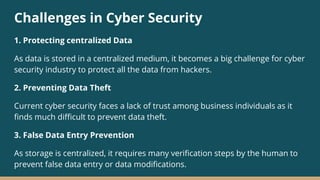 Challenges in Cyber Security
1. Protecting centralized Data
As data is stored in a centralized medium, it becomes a big challenge for cyber
security industry to protect all the data from hackers.
2. Preventing Data Theft
Current cyber security faces a lack of trust among business individuals as it
finds much difficult to prevent data theft.
3. False Data Entry Prevention
As storage is centralized, it requires many verification steps by the human to
prevent false data entry or data modifications.
 
