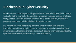Blockchain In Cyber Security
Blockchain is a booming technology that boosts every business and industry
verticals. As the count of cybercriminals increases complex and are endlessly
trying to steal valuable data like financial data, health records, intellectual
property, and personal identifiable information, so on.
So, Blockchain could potentially enhance cyber-defense that prevent
fraudulent activities through consensus mechanisms and detect data theft
depending on utilizing its characteristics such as data encryption, auditability,
operational resilience, immutability, and transparency.
 