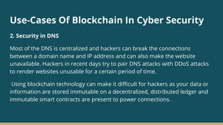 Use-Cases Of Blockchain In Cyber Security
2. Security in DNS
Most of the DNS is centralized and hackers can break the connections
between a domain name and IP address and can also make the website
unavailable. Hackers in recent days try to pair DNS attacks with DDoS attacks
to render websites unusable for a certain period of time.
Using blockchain technology can make it difficult for hackers as your data or
information are stored immutable on a decentralized, distributed ledger and
immutable smart contracts are present to power connections.
 