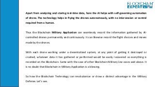 Apart from analyzing and storing real-time data, here the AI helps with self-governing automation
of drone. The technology helps in flying the drones autonomously, with no intercession or control
required from a human.
Thus the Blockchain Military Application can seamlessly record the information gathered by AI-
controlled drones permanently and continuously. It can likewise record the flight choices and moves
made by the drones.
With each drone working under a decentralized system, at any point of getting it destroyed or
crushed, whatever data it has gathered or performed would be easily recovered as everything is
recorded on the Blockchain. Same with the case of other Blockchain Military Use cases said above. It
is no doubt that Blockchain in Military Application is a blessing.
So how the Blockchain Technology can revolutionize or draw a distinct advantage in the Military
Defense. Let’s see.
 