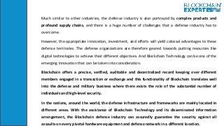 Much similar to other industries, the defense industry is also portrayed by complex products and
profound supply chains, and there is a huge number of challenges that a defense industry has to
overcome.
However, the appropriate innovation, investment, and efforts will yield colossal advantages to these
defense territories. The defense organizations are therefore geared towards putting resources like
digital technologies to achieve their different objectives. And Blockchain Technology can be one of the
emerging innovation that can be taken into consideration.
Blockchain offers a precise, verified, auditable and decentralized record keeping over different
members engaged in a transaction or exchange and this functionality of Blockchain translates well
into the defense and military business where there exists the role of the substantial number of
individuals and high-level security.
In the nations, around the world, the defense infrastructure and frameworks are mainly located in
different areas. With the assistance of Blockchain Technology and its disseminated information
arrangement, the Blockchain defense industry can assuredly guarantee the security against all
assaults on every pivotal hardware equipment and defense network in a different location.
 