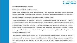 Blockchain Technology in Defense
Following Supply Chain and Procurement
Supply chain management in the defense industry is a perplexing procedure and has numerous
strategic difficulties. Traceability and transparency are the two most significant things in a supply chain
network framework to keep up its unwavering quality and heartiness.
The immutable nature of Blockchain Technology comes into play here. The Blockchain in Defense
guarantees that the information cannot be changed or altered without the consent of parties involved
in the exchange. Hence, this works for the defense industry in large as they can track and review every
one of the exchanges crosswise over different supply chains and operational accomplices. This will
spare a great deal of time and make the following issue free and straightforward, making the whole
system increasingly proficient.
The Blockchain technology in defense thus helps in taking out and diminishing the rate of fakes and
mistakes in defense contracts. It also meanwhile helps in reinforcing the precision in dealing with the
stock inside a supply chain network. In this way, trust can be built between the providers and the
 