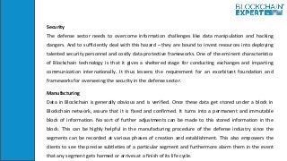 Security
The defense sector needs to overcome information challenges like data manipulation and hacking
dangers. And to sufficiently deal with this hazard – they are bound to invest resources into deploying
talented security personnel and costly data protective frameworks. One of the eminent characteristics
of Blockchain technology is that it gives a sheltered stage for conducting exchanges and imparting
communication internationally. It thus lessens the requirement for an exorbitant foundation and
frameworks for overseeing the security in the defense sector.
Manufacturing
Data in Blockchain is generally obvious and is verified. Once these data get stored under a block in
Blockchain network, assure that it is fixed and confirmed. It turns into a permanent and immutable
block of information. No sort of further adjustments can be made to this stored information in the
block. This can be highly helpful in the manufacturing procedure of the defense industry since the
segments can be recorded at various phases of creation and establishment. This also empowers the
clients to see the precise subtleties of a particular segment and furthermore alarm them in the event
that any segment gets harmed or arrives at a finish of its life cycle.
 