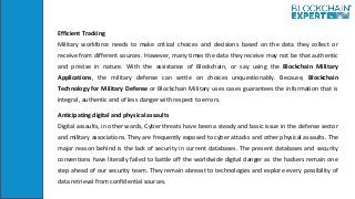 Efficient Tracking
Military workforce needs to make critical choices and decisions based on the data they collect or
receive from different sources. However, many times the data they receive may not be that authentic
and precise in nature. With the assistance of Blockchain, or say using the Blockchain Military
Applications, the military defense can settle on choices unquestionably. Because, Blockchain
Technology for Military Defense or Blockchain Military uses cases guarantees the information that is
integral, authentic and of less danger with respect to errors.
Anticipating digital and physical assaults
Digital assaults, in other words, Cyber threats have been a steady and basic issue in the defense sector
and military associations. They are frequently exposed to cyber attacks and other physical assaults. The
major reason behind is the lack of security in current databases. The present databases and security
conventions have literally failed to battle off the worldwide digital danger as the hackers remain one
step ahead of our security team. They remain abreast to technologies and explore every possibility of
data retrieval from confidential sources.
 