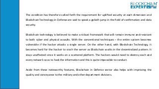 The condition has therefore called forth the requirement for uplifted security at each dimension and
Blockchain Technology in Defense are said to speak a goliath jump in the field of confirmation and data
security.
Blockchain technology is believed to make a robust framework that will remain immune and resistant
to both cyber and physical assaults. With the conventional techniques – the entire system becomes
vulnerable if the hacker attacks a single server. On the other hand, with Blockchain Technology, it
becomes hard for the hacker to crash the server as Blockchain works in the decentralized pattern. It
stays unaffected since it works on a scattered platform. The hackers would need to destroy each and
every network so as to hack the information and this is quite impossible to conduct.
Aside from these noteworthy features, Blockchain in Defense sector also helps with improving the
quality and conveyance to the military and other department divisions.
 