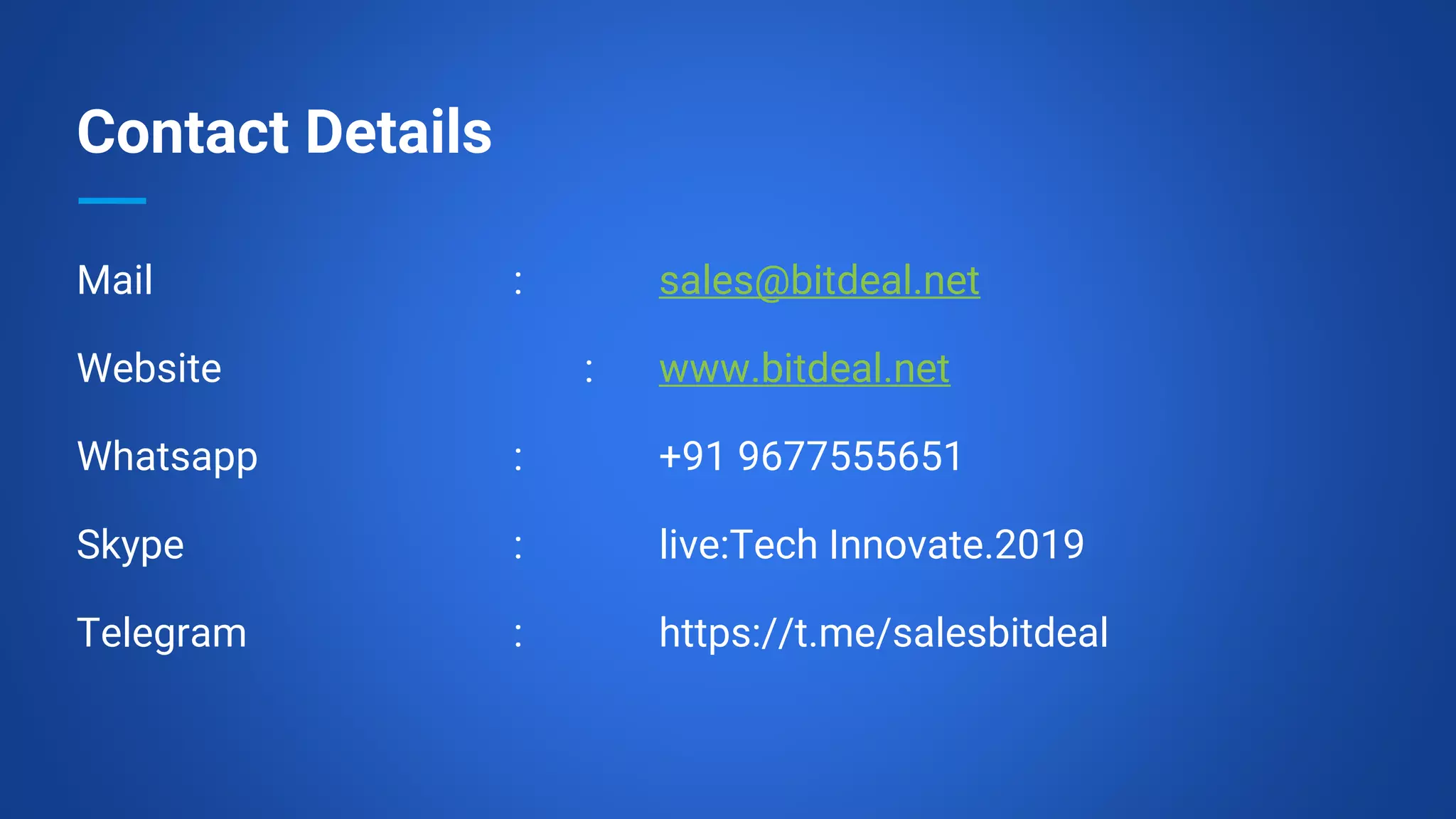 Contact Details
Mail : sales@bitdeal.net
Website : www.bitdeal.net
Whatsapp : +91 9677555651
Skype : live:Tech Innovate.2019
Telegram : https://t.me/salesbitdeal
 