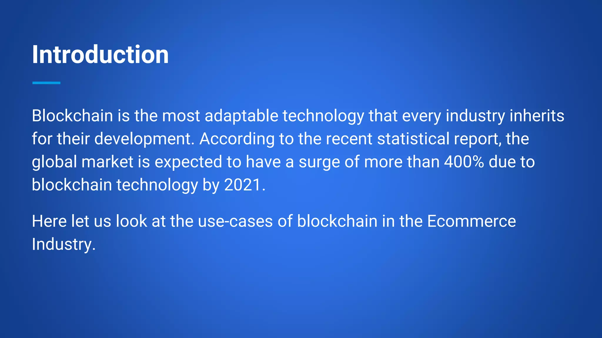 Introduction
Blockchain is the most adaptable technology that every industry inherits
for their development. According to the recent statistical report, the
global market is expected to have a surge of more than 400% due to
blockchain technology by 2021.
Here let us look at the use-cases of blockchain in the Ecommerce
Industry.
 