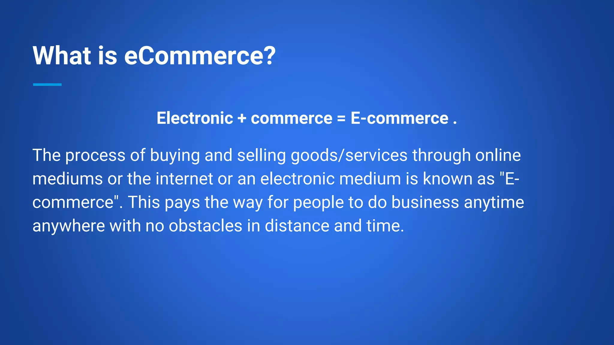 What is eCommerce?
Electronic + commerce = E-commerce .
The process of buying and selling goods/services through online
mediums or the internet or an electronic medium is known as "E-
commerce". This pays the way for people to do business anytime
anywhere with no obstacles in distance and time.
 