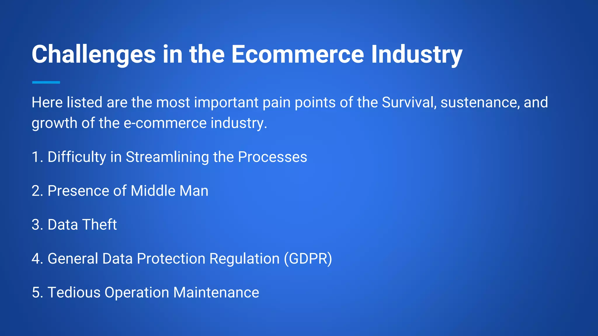 Challenges in the Ecommerce Industry
Here listed are the most important pain points of the Survival, sustenance, and
growth of the e-commerce industry.
1. Difficulty in Streamlining the Processes
2. Presence of Middle Man
3. Data Theft
4. General Data Protection Regulation (GDPR)
5. Tedious Operation Maintenance
 