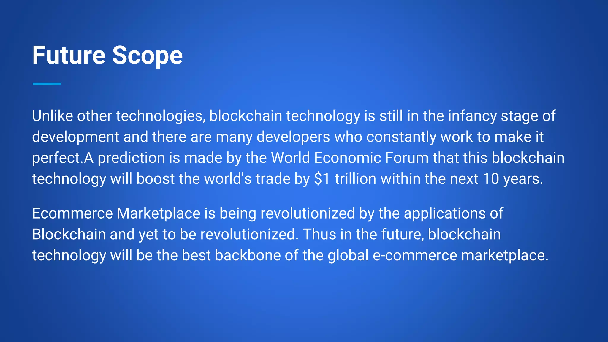 Future Scope
Unlike other technologies, blockchain technology is still in the infancy stage of
development and there are many developers who constantly work to make it
perfect.A prediction is made by the World Economic Forum that this blockchain
technology will boost the world's trade by $1 trillion within the next 10 years.
Ecommerce Marketplace is being revolutionized by the applications of
Blockchain and yet to be revolutionized. Thus in the future, blockchain
technology will be the best backbone of the global e-commerce marketplace.
 