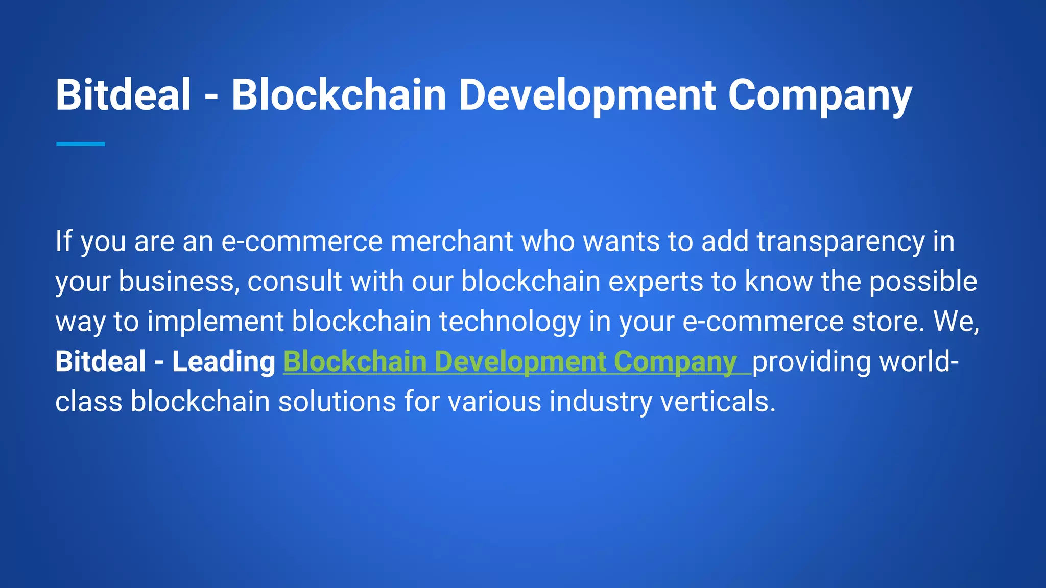 Bitdeal - Blockchain Development Company
If you are an e-commerce merchant who wants to add transparency in
your business, consult with our blockchain experts to know the possible
way to implement blockchain technology in your e-commerce store. We,
Bitdeal - Leading Blockchain Development Company providing world-
class blockchain solutions for various industry verticals.
 