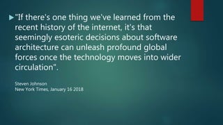 "If there's one thing we've learned from the
recent history of the internet, it's that
seemingly esoteric decisions about software
architecture can unleash profound global
forces once the technology moves into wider
circulation".
Steven Johnson
New York Times, January 16 2018
 
