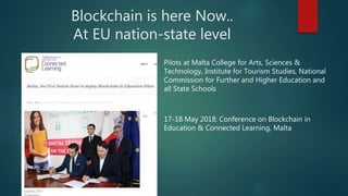 Blockchain is here Now..
At EU nation-state level
Pilots at Malta College for Arts, Sciences &
Technology, Institute for Tourism Studies, National
Commission for Further and Higher Education and
all State Schools
17-18 May 2018: Conference on Blockchain in
Education & Connected Learning, Malta
 