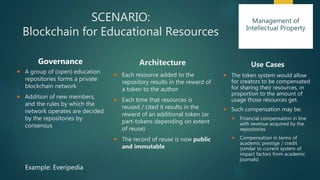 SCENARIO:
Blockchain for Educational Resources
Governance
 A group of (open) education
repositories forms a private
blockchain network
 Addition of new members,
and the rules by which the
network operates are decided
by the repositories by
consensus
Architecture
 Each resource added to the
repository results in the reward of
a token to the author
 Each time that resources is
reused / cited it results in the
reward of an additional token (or
part-tokens depending on extent
of reuse)
 The record of reuse is now public
and immutable
Use Cases
 The token system would allow
for creators to be compensated
for sharing their resources, in
proportion to the amount of
usage those resources get.
 Such compensation may be:
 Financial compensation in line
with revenue acquired by the
repositories
 Compensation in terms of
academic prestige / credit
(similar to current system of
impact factors from academic
journals)
Example: Everipedia
Management of
Intellectual Property
 