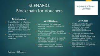SCENARIO:
Blockchain for Vouchers
Governance
 A set of funders of education
(e.g. governments, regional
authorities and companies),
decide to use blockchain to
fund education via a voucher
system
 Educational institutions would
agree to be paid via the
blockchain
Architecture
 Each token on the blockchain
would be pegged to a real-world
currency.
 The funding conditions would be
written immutably into the chain as
smart-contracts
 Tokens would be given to students
who could spend them at certain
educational institutions
 Tokens would only be released
when certain conditions are met
Use Cases
 The token/contract system
would allow for funding-
systems to be created
essentially without
administrative overheads
 Once contracts were created,
the funding would be
allocated, if not released, and
be unchangeable – giving
students guarantees
 Could be used to improve any
voucher-based public/private
education system
Example: BitDegree
Payments & Smart-
Contracts
 