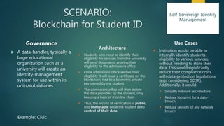 SCENARIO:
Blockchain for Student ID
Governance
 A data-handler, typically a
large educational
organization such as a
university will create an
identity-management
system for use within its
units/subsidiaries
Architecture
 Students who need to identify their
eligibility for services from the university
will send documents proving their
eligibility to the admissions office
 Once admissions office verifies their
eligibility it will issue a certificate on the
blockchain, tied to a biometric private
key owned by the student
 The admissions office will then delete
the data provided by the student, only
keeping a hash of it on the chain
 Thus, the record of verification is public,
and immutable while the student keep
control of their data
Use Cases
 Institution would be able to
internally identify students
eligibility to various services,
without needing to store their
data. This would significantly
reduce their compliance costs
with data-protection legislations
(esp. considering GDSR).
Additionally, it would:
 Simplify network-architecture
 Reduce footprint for a data-
breach
 Reduce severity of any network
breach
Example: Civic
Self-Sovereign Identity
Management
 