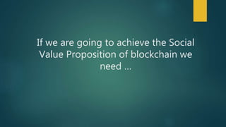 If we are going to achieve the Social
Value Proposition of blockchain we
need …
 