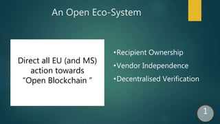 An Open Eco-System
Direct all EU (and MS)
action towards
“Open Blockchain ”
•Recipient Ownership
•Vendor Independence
•Decentralised Verification
1
 