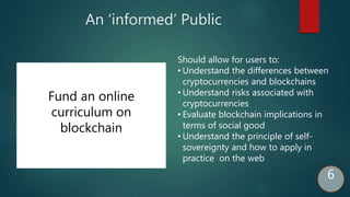 An ‘informed’ Public
Fund an online
curriculum on
blockchain
Should allow for users to:
• Understand the differences between
cryptocurrencies and blockchains
• Understand risks associated with
cryptocurrencies
• Evaluate blockchain implications in
terms of social good
• Understand the principle of self-
sovereignty and how to apply in
practice on the web
6
 