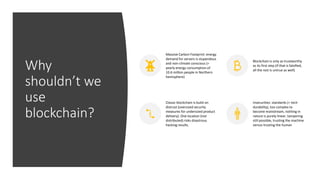 Why
shouldn’t we
use
blockchain?
Massive Carbon Footprint: energy
demand for servers is stupendous
and non-climate conscious (=
yearly energy consumption of
10.6 million people in Northern
hemisphere)
Blockchain is only as trustworthy
as its first step (if that is falsified,
all the rest is untrue as well)
Classic blockchain is build on
distrust (oversized security
measures for undersized product
delivery). One location (not
distributed) risks disastrous
hacking results.
Insecurities: standards (= tech
durability), too complex to
become mainstream, nothing in
nature is purely linear, tampering
still possible, trusting the machine
versus trusting the human
 