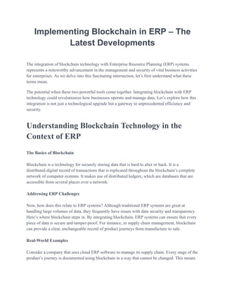 Implementing Blockchain in ERP – The
Latest Developments
The integration of blockchain technology with Enterprise Resource Planning (ERP) systems
represents a noteworthy advancement in the management and security of vital business activities
for enterprises. As we delve into this fascinating intersection, let’s first understand what these
terms mean.
The potential when these two powerful tools come together. Integrating blockchain with ERP
technology could revolutionize how businesses operate and manage data. Let’s explore how this
integration is not just a technological upgrade but a gateway to unprecedented efficiency and
security.
Understanding Blockchain Technology in the
Context of ERP
The Basics of Blockchain
Blockchain is a technology for securely storing data that is hard to alter or hack. It is a
distributed digital record of transactions that is replicated throughout the blockchain’s complete
network of computer systems. It makes use of distributed ledgers, which are databases that are
accessible from several places over a network.
Addressing ERP Challenges
Now, how does this relate to ERP systems? Although traditional ERP systems are great at
handling large volumes of data, they frequently have issues with data security and transparency.
Here’s where blockchain steps in. By integrating blockchain, ERP systems can ensure that every
piece of data is secure and tamper-proof. For instance, in supply chain management, blockchain
can provide a clear, unchangeable record of product journeys from manufacture to sale.
Real-World Examples
Consider a company that uses cloud ERP software to manage its supply chain. Every stage of the
product’s journey is documented using blockchain in a way that cannot be changed. This means
 