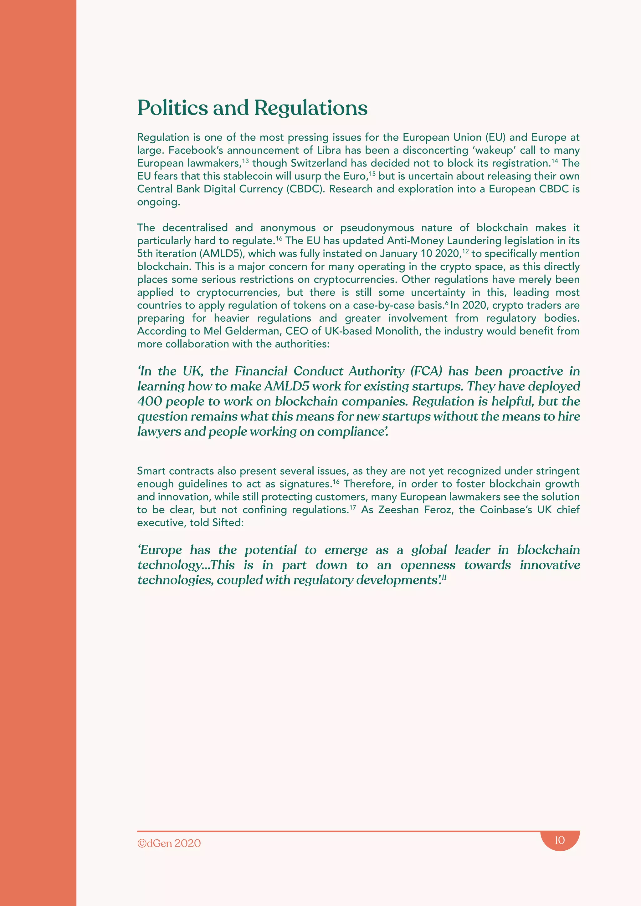 ©dGen 2020 10
Politics and Regulations
Regulation is one of the most pressing issues for the European Union (EU) and Europe at
large. Facebook’s announcement of Libra has been a disconcerting ‘wakeup’ call to many
European lawmakers,13
though Switzerland has decided not to block its registration.14
The
EU fears that this stablecoin will usurp the Euro,15
but is uncertain about releasing their own
Central Bank Digital Currency (CBDC). Research and exploration into a European CBDC is
ongoing.
The decentralised and anonymous or pseudonymous nature of blockchain makes it
particularly hard to regulate.16
The EU has updated Anti-Money Laundering legislation in its
5th iteration (AMLD5), which was fully instated on January 10 2020,12
to specifically mention
blockchain. This is a major concern for many operating in the crypto space, as this directly
places some serious restrictions on cryptocurrencies. Other regulations have merely been
applied to cryptocurrencies, but there is still some uncertainty in this, leading most
countries to apply regulation of tokens on a case-by-case basis.6
In 2020, crypto traders are
preparing for heavier regulations and greater involvement from regulatory bodies.
According to Mel Gelderman, CEO of UK-based Monolith, the industry would benefit from
more collaboration with the authorities:
‘In the UK, the Financial Conduct Authority (FCA) has been proactive in
learning how to make AMLD5 work for existing startups. They have deployed
400 people to work on blockchain companies. Regulation is helpful, but the
question remains what this means for new startups without the means to hire
lawyers and people working on compliance’.
Smart contracts also present several issues, as they are not yet recognized under stringent
enough guidelines to act as signatures.16
Therefore, in order to foster blockchain growth
and innovation, while still protecting customers, many European lawmakers see the solution
to be clear, but not confining regulations.17
As Zeeshan Feroz, the Coinbase’s UK chief
executive, told Sifted:
‘Europe has the potential to emerge as a global leader in blockchain
technology...This is in part down to an openness towards innovative
technologies, coupled with regulatory developments’.11
 