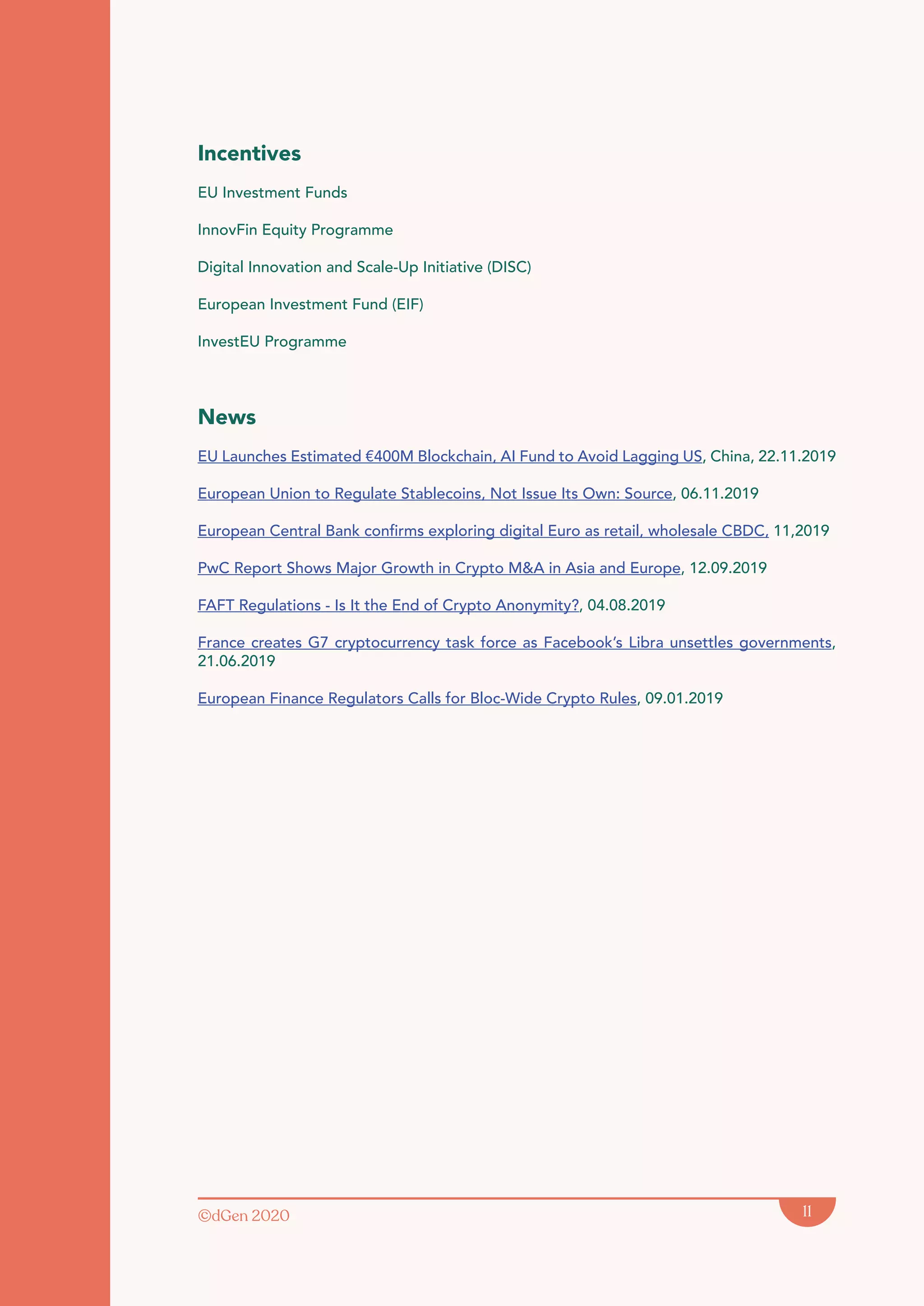 ©dGen 2020 11
Incentives
EU Investment Funds
InnovFin Equity Programme
Digital Innovation and Scale-Up Initiative (DISC)
European Investment Fund (EIF)
InvestEU Programme
News
EU Launches Estimated €400M Blockchain, AI Fund to Avoid Lagging US, China, 22.11.2019
European Union to Regulate Stablecoins, Not Issue Its Own: Source, 06.11.2019
European Central Bank confirms exploring digital Euro as retail, wholesale CBDC, 11,2019
PwC Report Shows Major Growth in Crypto M&A in Asia and Europe, 12.09.2019
FAFT Regulations - Is It the End of Crypto Anonymity?, 04.08.2019
France creates G7 cryptocurrency task force as Facebook’s Libra unsettles governments,
21.06.2019
European Finance Regulators Calls for Bloc-Wide Crypto Rules, 09.01.2019
 
