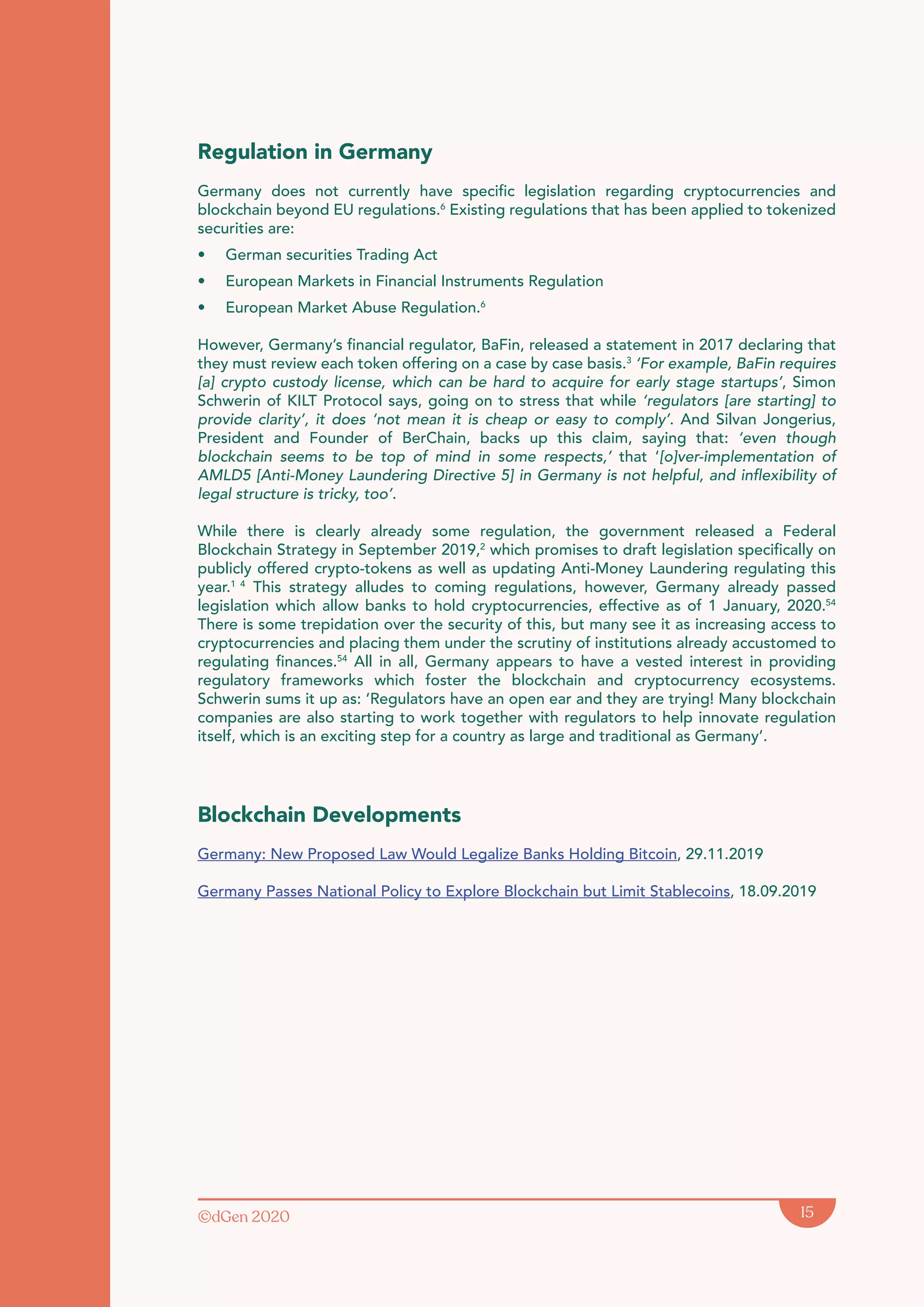 ©dGen 2020 15
Regulation in Germany
Germany does not currently have specific legislation regarding cryptocurrencies and
blockchain beyond EU regulations.6
Existing regulations that has been applied to tokenized
securities are:
• German securities Trading Act
• European Markets in Financial Instruments Regulation
• European Market Abuse Regulation.6
However, Germany’s financial regulator, BaFin, released a statement in 2017 declaring that
they must review each token offering on a case by case basis.3
‘For example, BaFin requires
[a] crypto custody license, which can be hard to acquire for early stage startups’, Simon
Schwerin of KILT Protocol says, going on to stress that while ‘regulators [are starting] to
provide clarity’, it does ‘not mean it is cheap or easy to comply’. And Silvan Jongerius,
President and Founder of BerChain, backs up this claim, saying that: ‘even though
blockchain seems to be top of mind in some respects,’ that ‘[o]ver-implementation of
AMLD5 [Anti-Money Laundering Directive 5] in Germany is not helpful, and inflexibility of
legal structure is tricky, too’.
While there is clearly already some regulation, the government released a Federal
Blockchain Strategy in September 2019,2
which promises to draft legislation specifically on
publicly offered crypto-tokens as well as updating Anti-Money Laundering regulating this
year.1 4
This strategy alludes to coming regulations, however, Germany already passed
legislation which allow banks to hold cryptocurrencies, effective as of 1 January, 2020.54
There is some trepidation over the security of this, but many see it as increasing access to
cryptocurrencies and placing them under the scrutiny of institutions already accustomed to
regulating finances.54
All in all, Germany appears to have a vested interest in providing
regulatory frameworks which foster the blockchain and cryptocurrency ecosystems.
Schwerin sums it up as: ‘Regulators have an open ear and they are trying! Many blockchain
companies are also starting to work together with regulators to help innovate regulation
itself, which is an exciting step for a country as large and traditional as Germany’.
Blockchain Developments
Germany: New Proposed Law Would Legalize Banks Holding Bitcoin, 29.11.2019
Germany Passes National Policy to Explore Blockchain but Limit Stablecoins, 18.09.2019
 