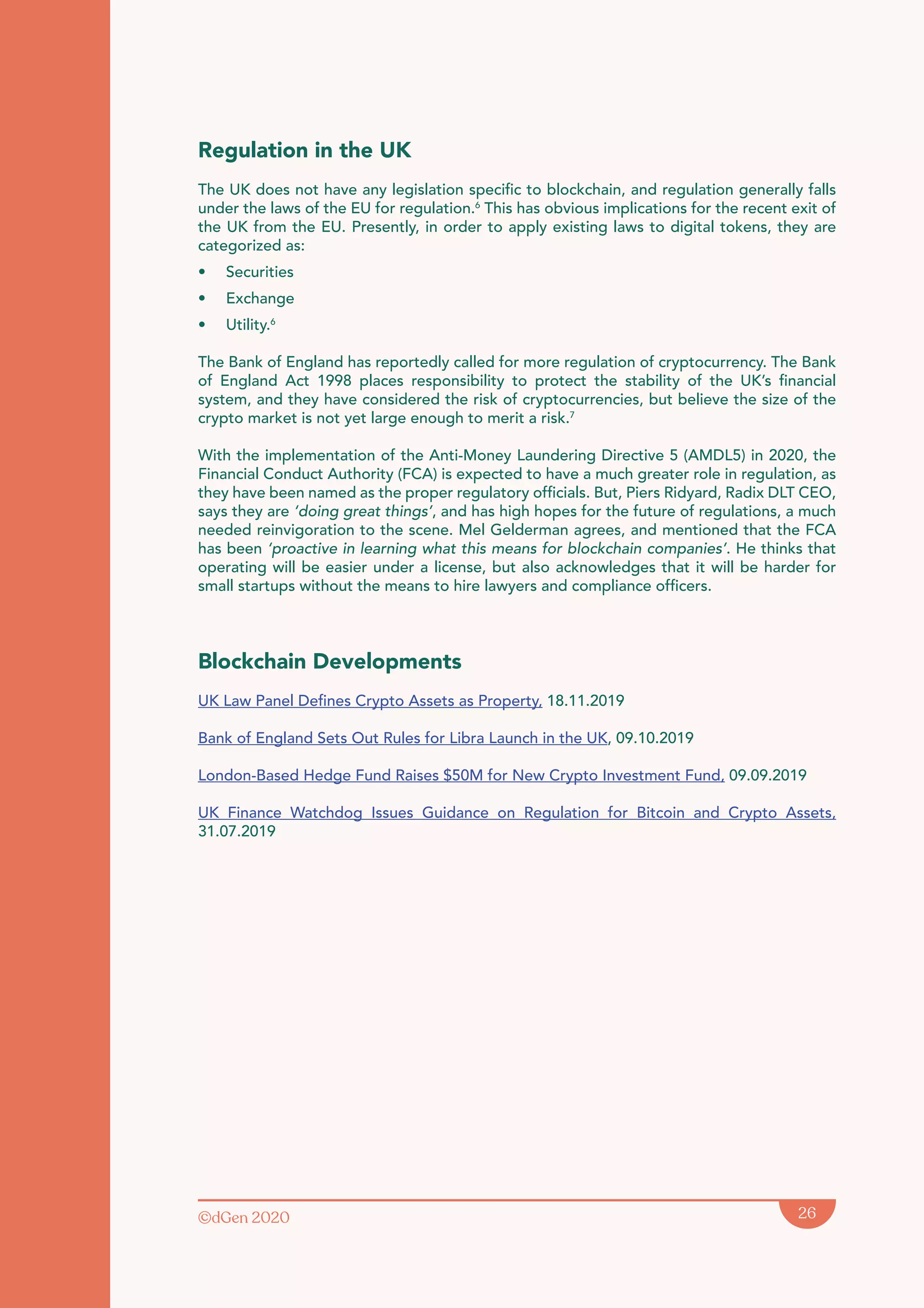 ©dGen 2020 26
Regulation in the UK
The UK does not have any legislation specific to blockchain, and regulation generally falls
under the laws of the EU for regulation.6
This has obvious implications for the recent exit of
the UK from the EU. Presently, in order to apply existing laws to digital tokens, they are
categorized as:
• Securities
• Exchange
• Utility.6
The Bank of England has reportedly called for more regulation of cryptocurrency. The Bank
of England Act 1998 places responsibility to protect the stability of the UK’s financial
system, and they have considered the risk of cryptocurrencies, but believe the size of the
crypto market is not yet large enough to merit a risk.7
With the implementation of the Anti-Money Laundering Directive 5 (AMDL5) in 2020, the
Financial Conduct Authority (FCA) is expected to have a much greater role in regulation, as
they have been named as the proper regulatory officials. But, Piers Ridyard, Radix DLT CEO,
says they are ‘doing great things’, and has high hopes for the future of regulations, a much
needed reinvigoration to the scene. Mel Gelderman agrees, and mentioned that the FCA
has been ‘proactive in learning what this means for blockchain companies’. He thinks that
operating will be easier under a license, but also acknowledges that it will be harder for
small startups without the means to hire lawyers and compliance officers.
Blockchain Developments
UK Law Panel Defines Crypto Assets as Property, 18.11.2019
Bank of England Sets Out Rules for Libra Launch in the UK, 09.10.2019
London-Based Hedge Fund Raises $50M for New Crypto Investment Fund, 09.09.2019
UK Finance Watchdog Issues Guidance on Regulation for Bitcoin and Crypto Assets,
31.07.2019
 