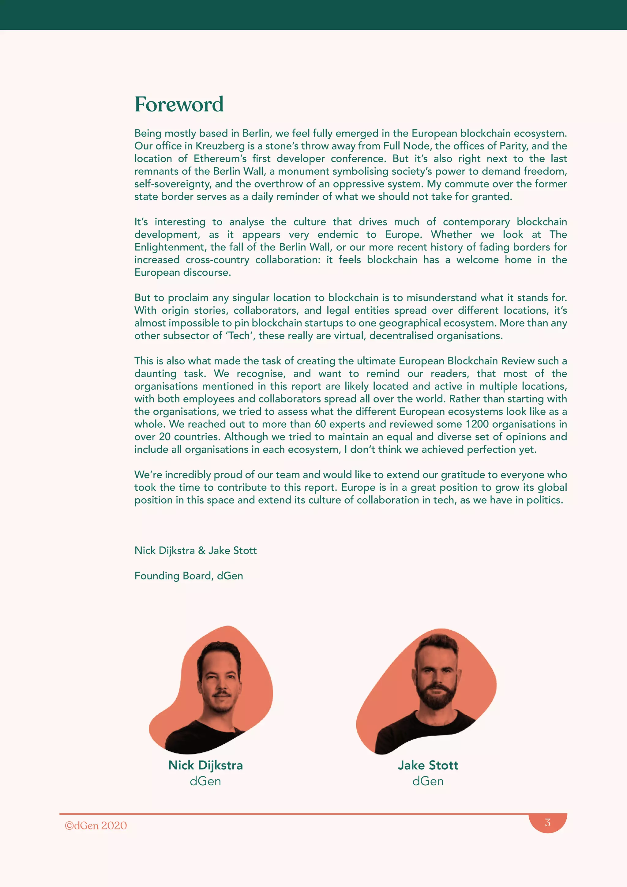 ©dGen 2020 3
Foreword
Being mostly based in Berlin, we feel fully emerged in the European blockchain ecosystem.
Our office in Kreuzberg is a stone’s throw away from Full Node, the offices of Parity, and the
location of Ethereum’s first developer conference. But it’s also right next to the last
remnants of the Berlin Wall, a monument symbolising society’s power to demand freedom,
self-sovereignty, and the overthrow of an oppressive system. My commute over the former
state border serves as a daily reminder of what we should not take for granted.
It’s interesting to analyse the culture that drives much of contemporary blockchain
development, as it appears very endemic to Europe. Whether we look at The
Enlightenment, the fall of the Berlin Wall, or our more recent history of fading borders for
increased cross-country collaboration: it feels blockchain has a welcome home in the
European discourse.
But to proclaim any singular location to blockchain is to misunderstand what it stands for.
With origin stories, collaborators, and legal entities spread over different locations, it’s
almost impossible to pin blockchain startups to one geographical ecosystem. More than any
other subsector of ‘Tech’, these really are virtual, decentralised organisations.
This is also what made the task of creating the ultimate European Blockchain Review such a
daunting task. We recognise, and want to remind our readers, that most of the
organisations mentioned in this report are likely located and active in multiple locations,
with both employees and collaborators spread all over the world. Rather than starting with
the organisations, we tried to assess what the different European ecosystems look like as a
whole. We reached out to more than 60 experts and reviewed some 1200 organisations in
over 20 countries. Although we tried to maintain an equal and diverse set of opinions and
include all organisations in each ecosystem, I don’t think we achieved perfection yet.
We’re incredibly proud of our team and would like to extend our gratitude to everyone who
took the time to contribute to this report. Europe is in a great position to grow its global
position in this space and extend its culture of collaboration in tech, as we have in politics.
Nick Dĳkstra & Jake Stott
Founding Board, dGen
Nick Dijkstra
dGen
Jake Stott
dGen
 