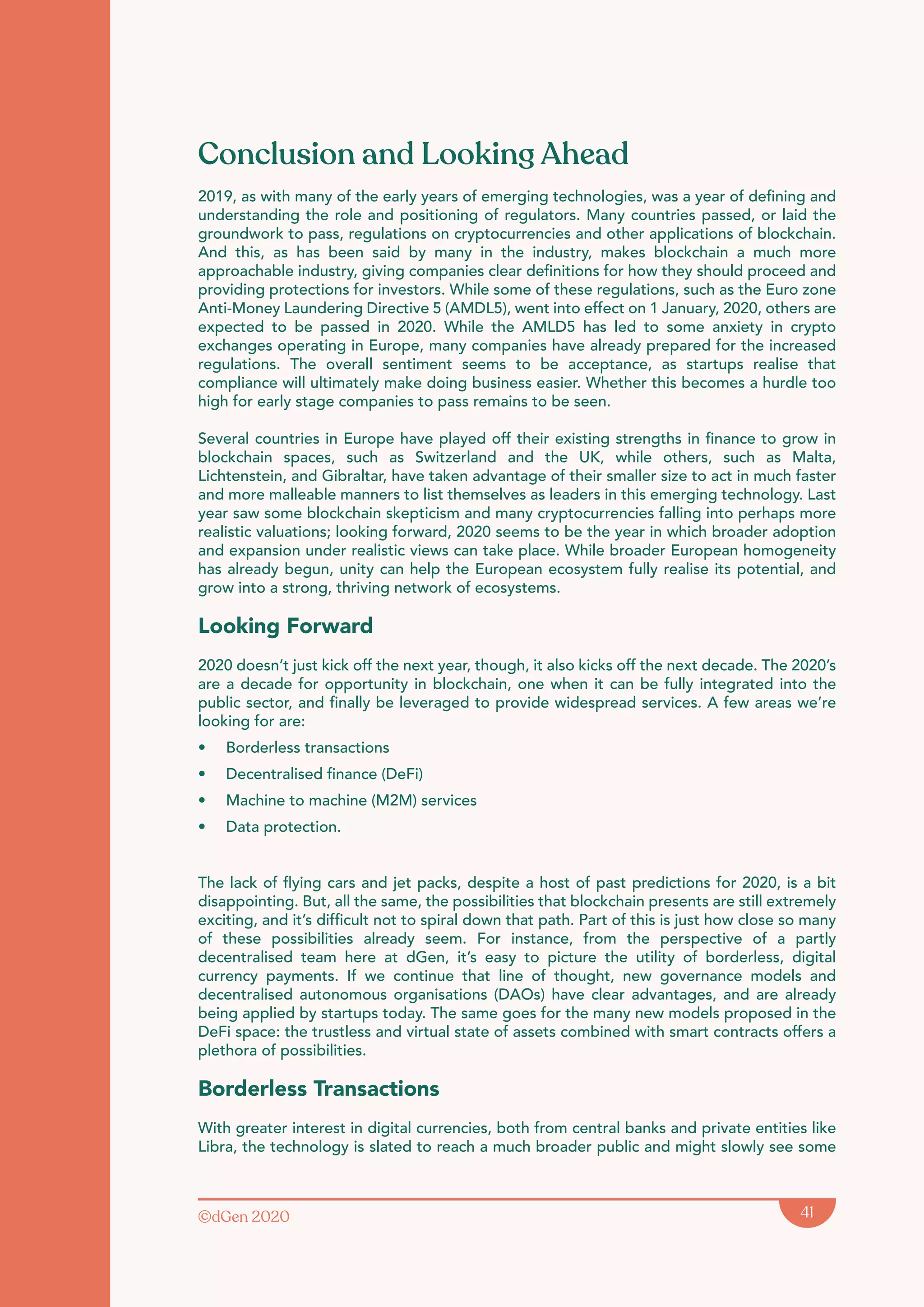 ©dGen 2020 41
Conclusion and Looking Ahead
2019, as with many of the early years of emerging technologies, was a year of defining and
understanding the role and positioning of regulators. Many countries passed, or laid the
groundwork to pass, regulations on cryptocurrencies and other applications of blockchain.
And this, as has been said by many in the industry, makes blockchain a much more
approachable industry, giving companies clear definitions for how they should proceed and
providing protections for investors. While some of these regulations, such as the Euro zone
Anti-Money Laundering Directive 5 (AMDL5), went into effect on 1 January, 2020, others are
expected to be passed in 2020. While the AMLD5 has led to some anxiety in crypto
exchanges operating in Europe, many companies have already prepared for the increased
regulations. The overall sentiment seems to be acceptance, as startups realise that
compliance will ultimately make doing business easier. Whether this becomes a hurdle too
high for early stage companies to pass remains to be seen.
Several countries in Europe have played off their existing strengths in finance to grow in
blockchain spaces, such as Switzerland and the UK, while others, such as Malta,
Lichtenstein, and Gibraltar, have taken advantage of their smaller size to act in much faster
and more malleable manners to list themselves as leaders in this emerging technology. Last
year saw some blockchain skepticism and many cryptocurrencies falling into perhaps more
realistic valuations; looking forward, 2020 seems to be the year in which broader adoption
and expansion under realistic views can take place. While broader European homogeneity
has already begun, unity can help the European ecosystem fully realise its potential, and
grow into a strong, thriving network of ecosystems.
Looking Forward
2020 doesn’t just kick off the next year, though, it also kicks off the next decade. The 2020’s
are a decade for opportunity in blockchain, one when it can be fully integrated into the
public sector, and finally be leveraged to provide widespread services. A few areas we’re
looking for are:
• Borderless transactions
• Decentralised finance (DeFi)
• Machine to machine (M2M) services
• Data protection.
The lack of flying cars and jet packs, despite a host of past predictions for 2020, is a bit
disappointing. But, all the same, the possibilities that blockchain presents are still extremely
exciting, and it’s difficult not to spiral down that path. Part of this is just how close so many
of these possibilities already seem. For instance, from the perspective of a partly
decentralised team here at dGen, it’s easy to picture the utility of borderless, digital
currency payments. If we continue that line of thought, new governance models and
decentralised autonomous organisations (DAOs) have clear advantages, and are already
being applied by startups today. The same goes for the many new models proposed in the
DeFi space: the trustless and virtual state of assets combined with smart contracts offers a
plethora of possibilities.
Borderless Transactions
With greater interest in digital currencies, both from central banks and private entities like
Libra, the technology is slated to reach a much broader public and might slowly see some
 