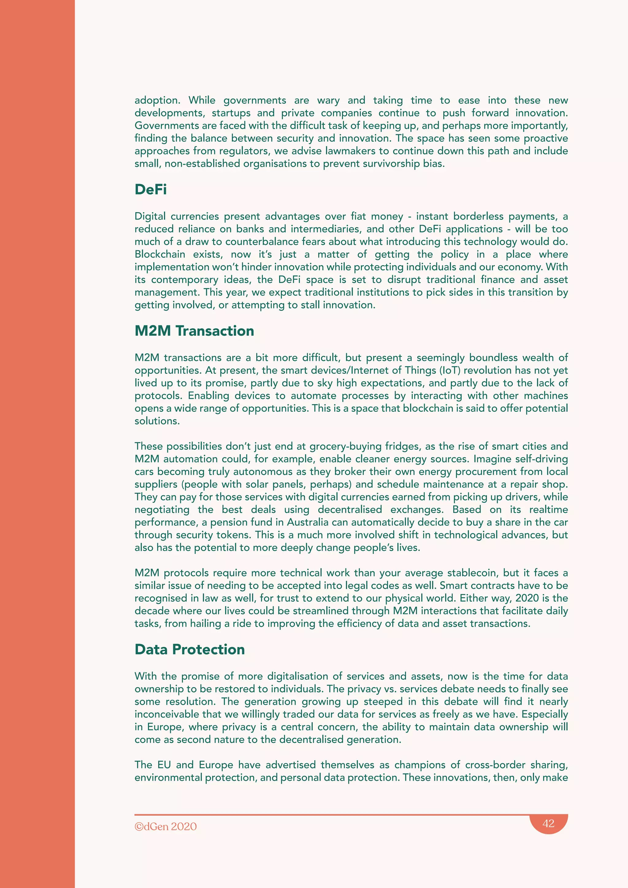 ©dGen 2020 42
adoption. While governments are wary and taking time to ease into these new
developments, startups and private companies continue to push forward innovation.
Governments are faced with the difficult task of keeping up, and perhaps more importantly,
finding the balance between security and innovation. The space has seen some proactive
approaches from regulators, we advise lawmakers to continue down this path and include
small, non-established organisations to prevent survivorship bias.
DeFi
Digital currencies present advantages over fiat money - instant borderless payments, a
reduced reliance on banks and intermediaries, and other DeFi applications - will be too
much of a draw to counterbalance fears about what introducing this technology would do.
Blockchain exists, now it’s just a matter of getting the policy in a place where
implementation won’t hinder innovation while protecting individuals and our economy. With
its contemporary ideas, the DeFi space is set to disrupt traditional finance and asset
management. This year, we expect traditional institutions to pick sides in this transition by
getting involved, or attempting to stall innovation.
M2M Transaction
M2M transactions are a bit more difficult, but present a seemingly boundless wealth of
opportunities. At present, the smart devices/Internet of Things (IoT) revolution has not yet
lived up to its promise, partly due to sky high expectations, and partly due to the lack of
protocols. Enabling devices to automate processes by interacting with other machines
opens a wide range of opportunities. This is a space that blockchain is said to offer potential
solutions.
These possibilities don’t just end at grocery-buying fridges, as the rise of smart cities and
M2M automation could, for example, enable cleaner energy sources. Imagine self-driving
cars becoming truly autonomous as they broker their own energy procurement from local
suppliers (people with solar panels, perhaps) and schedule maintenance at a repair shop.
They can pay for those services with digital currencies earned from picking up drivers, while
negotiating the best deals using decentralised exchanges. Based on its realtime
performance, a pension fund in Australia can automatically decide to buy a share in the car
through security tokens. This is a much more involved shift in technological advances, but
also has the potential to more deeply change people’s lives.
M2M protocols require more technical work than your average stablecoin, but it faces a
similar issue of needing to be accepted into legal codes as well. Smart contracts have to be
recognised in law as well, for trust to extend to our physical world. Either way, 2020 is the
decade where our lives could be streamlined through M2M interactions that facilitate daily
tasks, from hailing a ride to improving the efficiency of data and asset transactions.
Data Protection
With the promise of more digitalisation of services and assets, now is the time for data
ownership to be restored to individuals. The privacy vs. services debate needs to finally see
some resolution. The generation growing up steeped in this debate will find it nearly
inconceivable that we willingly traded our data for services as freely as we have. Especially
in Europe, where privacy is a central concern, the ability to maintain data ownership will
come as second nature to the decentralised generation.
The EU and Europe have advertised themselves as champions of cross-border sharing,
environmental protection, and personal data protection. These innovations, then, only make
 
