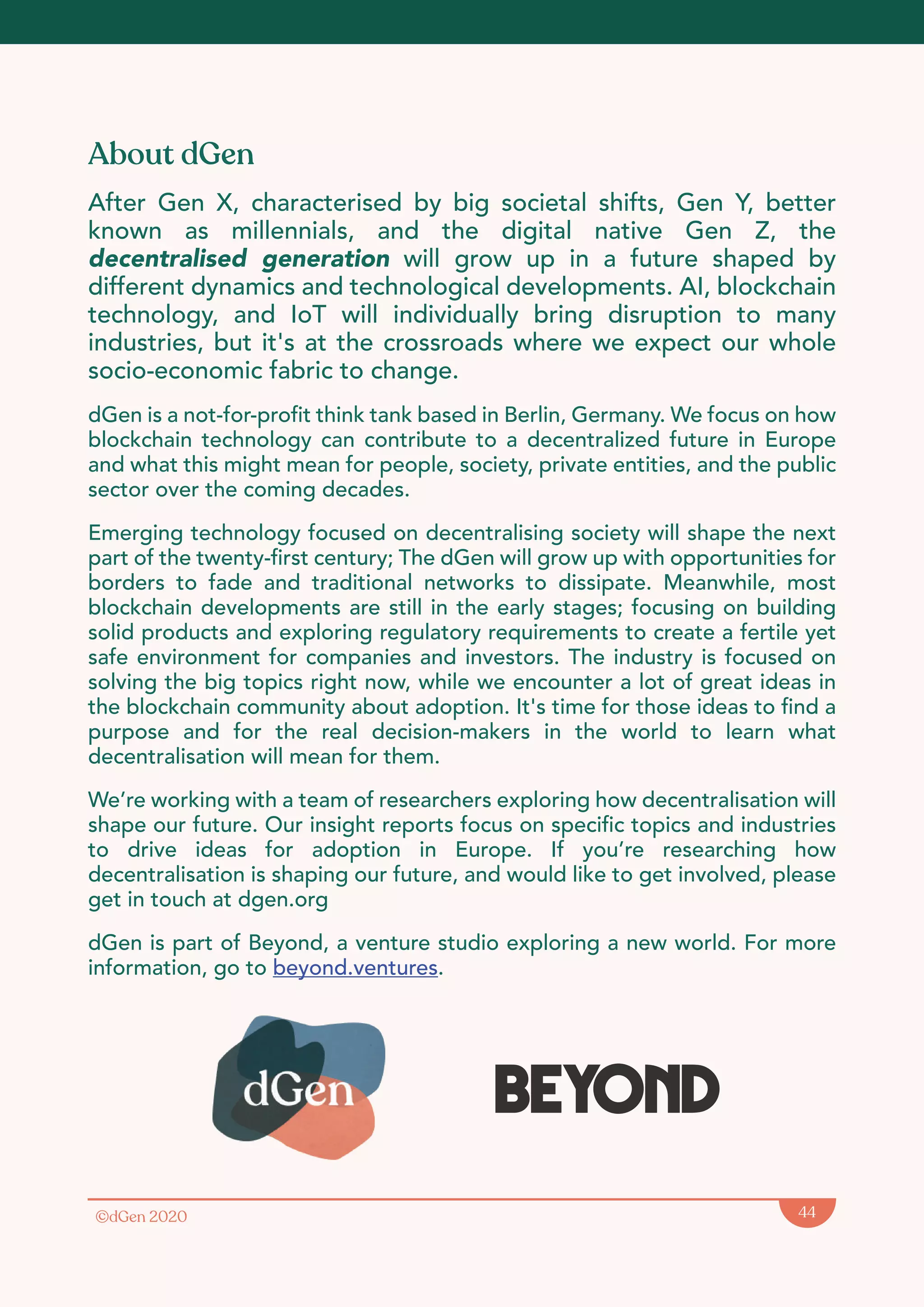 ©dGen 2020 44
About dGen
After Gen X, characterised by big societal shifts, Gen Y, better
known as millennials, and the digital native Gen Z, the
decentralised generation will grow up in a future shaped by
different dynamics and technological developments. AI, blockchain
technology, and IoT will individually bring disruption to many
industries, but it's at the crossroads where we expect our whole
socio-economic fabric to change.
dGen is a not-for-profit think tank based in Berlin, Germany. We focus on how
blockchain technology can contribute to a decentralized future in Europe
and what this might mean for people, society, private entities, and the public
sector over the coming decades.
Emerging technology focused on decentralising society will shape the next
part of the twenty-first century; The dGen will grow up with opportunities for
borders to fade and traditional networks to dissipate. Meanwhile, most
blockchain developments are still in the early stages; focusing on building
solid products and exploring regulatory requirements to create a fertile yet
safe environment for companies and investors. The industry is focused on
solving the big topics right now, while we encounter a lot of great ideas in
the blockchain community about adoption. It's time for those ideas to find a
purpose and for the real decision-makers in the world to learn what
decentralisation will mean for them.
We’re working with a team of researchers exploring how decentralisation will
shape our future. Our insight reports focus on specific topics and industries
to drive ideas for adoption in Europe. If you’re researching how
decentralisation is shaping our future, and would like to get involved, please
get in touch at dgen.org
dGen is part of Beyond, a venture studio exploring a new world. For more
information, go to beyond.ventures.
Beyond
 