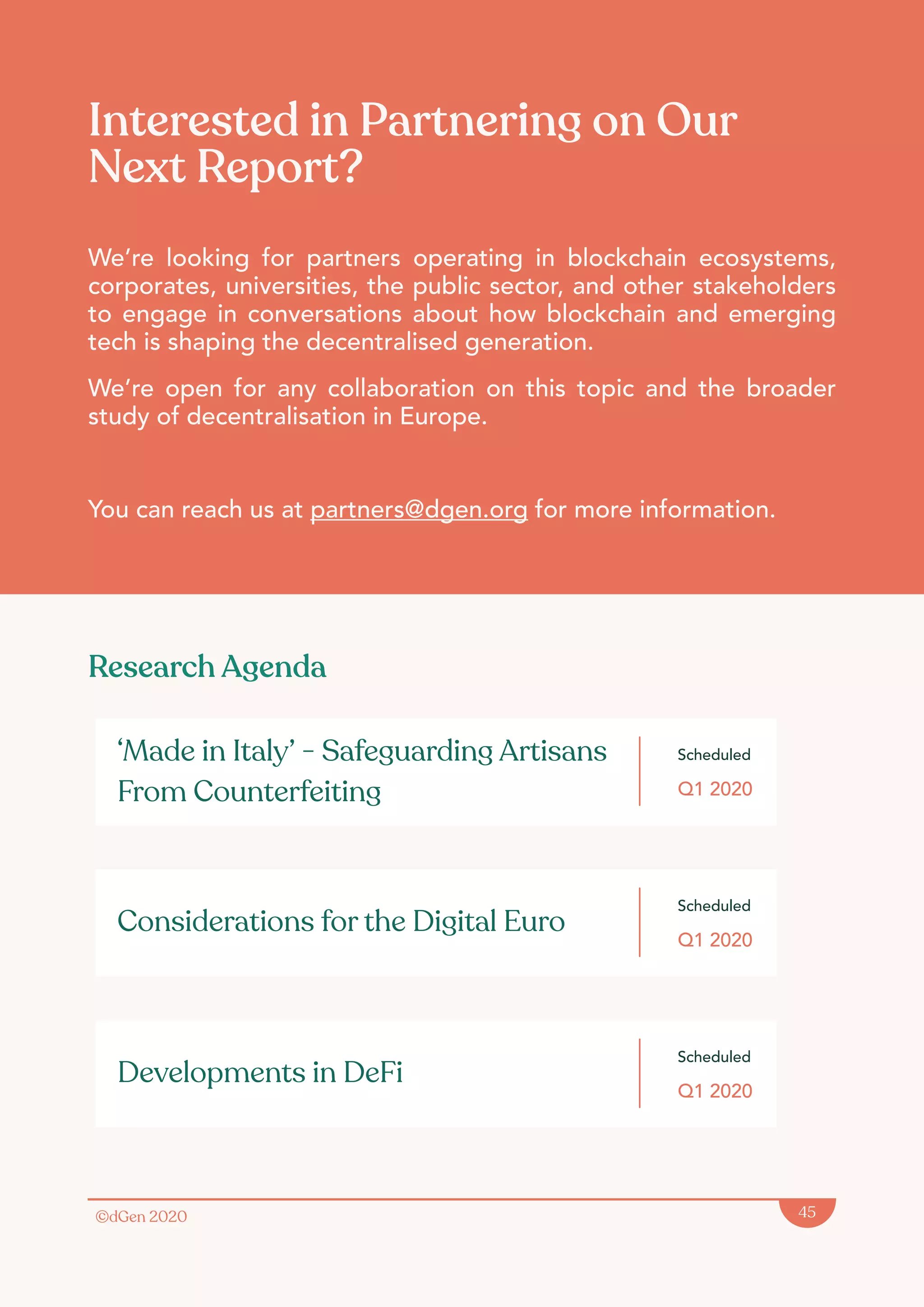 ©dGen 2020 45
Interested in Partnering on Our
Next Report?
We’re looking for partners operating in blockchain ecosystems,
corporates, universities, the public sector, and other stakeholders
to engage in conversations about how blockchain and emerging
tech is shaping the decentralised generation.
We’re open for any collaboration on this topic and the broader
study of decentralisation in Europe.
You can reach us at partners@dgen.org for more information.
Scheduled
Q1 2020
‘Made in Italy’ - Safeguarding Artisans
From Counterfeiting
Scheduled
Q1 2020
Considerations for the Digital Euro
Scheduled
Q1 2020
Developments in DeFi
Research Agenda
 