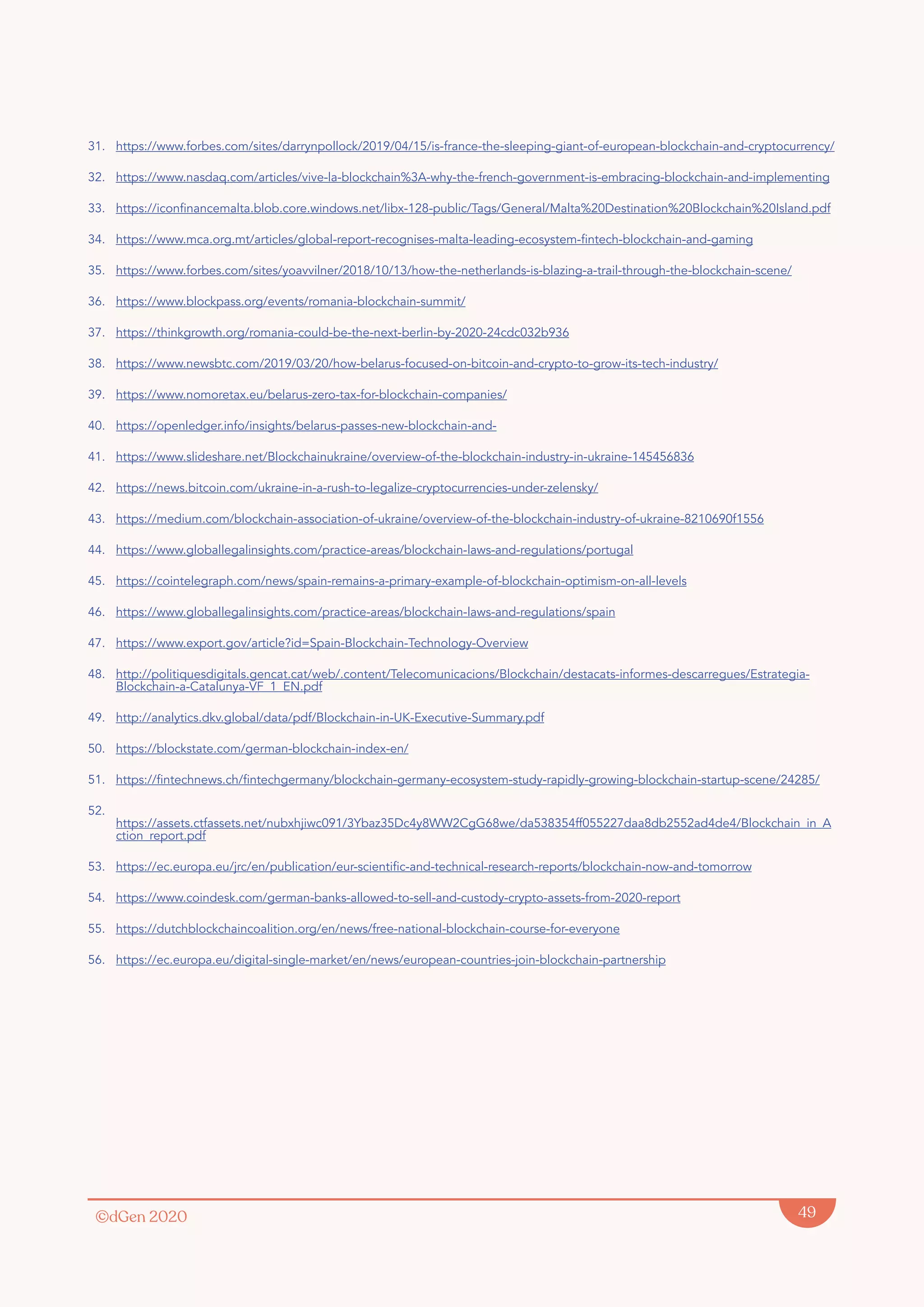 ©dGen 2020 49
31. https://www.forbes.com/sites/darrynpollock/2019/04/15/is-france-the-sleeping-giant-of-european-blockchain-and-cryptocurrency/
32. https://www.nasdaq.com/articles/vive-la-blockchain%3A-why-the-french-government-is-embracing-blockchain-and-implementing
33. https://iconfinancemalta.blob.core.windows.net/libx-128-public/Tags/General/Malta%20Destination%20Blockchain%20Island.pdf
34. https://www.mca.org.mt/articles/global-report-recognises-malta-leading-ecosystem-fintech-blockchain-and-gaming
35. https://www.forbes.com/sites/yoavvilner/2018/10/13/how-the-netherlands-is-blazing-a-trail-through-the-blockchain-scene/
36. https://www.blockpass.org/events/romania-blockchain-summit/
37. https://thinkgrowth.org/romania-could-be-the-next-berlin-by-2020-24cdc032b936
38. https://www.newsbtc.com/2019/03/20/how-belarus-focused-on-bitcoin-and-crypto-to-grow-its-tech-industry/
39. https://www.nomoretax.eu/belarus-zero-tax-for-blockchain-companies/
40. https://openledger.info/insights/belarus-passes-new-blockchain-and-
41. https://www.slideshare.net/Blockchainukraine/overview-of-the-blockchain-industry-in-ukraine-145456836
42. https://news.bitcoin.com/ukraine-in-a-rush-to-legalize-cryptocurrencies-under-zelensky/
43. https://medium.com/blockchain-association-of-ukraine/overview-of-the-blockchain-industry-of-ukraine-8210690f1556
44. https://www.globallegalinsights.com/practice-areas/blockchain-laws-and-regulations/portugal
45. https://cointelegraph.com/news/spain-remains-a-primary-example-of-blockchain-optimism-on-all-levels
46. https://www.globallegalinsights.com/practice-areas/blockchain-laws-and-regulations/spain
47. https://www.export.gov/article?id=Spain-Blockchain-Technology-Overview
48. http://politiquesdigitals.gencat.cat/web/.content/Telecomunicacions/Blockchain/destacats-informes-descarregues/Estrategia-
Blockchain-a-Catalunya-VF_1_EN.pdf
49. http://analytics.dkv.global/data/pdf/Blockchain-in-UK-Executive-Summary.pdf
50. https://blockstate.com/german-blockchain-index-en/
51. https://fintechnews.ch/fintechgermany/blockchain-germany-ecosystem-study-rapidly-growing-blockchain-startup-scene/24285/
52.
https://assets.ctfassets.net/nubxhjiwc091/3Ybaz35Dc4y8WW2CgG68we/da538354ff055227daa8db2552ad4de4/Blockchain_in_A
ction_report.pdf
53. https://ec.europa.eu/jrc/en/publication/eur-scientific-and-technical-research-reports/blockchain-now-and-tomorrow
54. https://www.coindesk.com/german-banks-allowed-to-sell-and-custody-crypto-assets-from-2020-report
55. https://dutchblockchaincoalition.org/en/news/free-national-blockchain-course-for-everyone
56. https://ec.europa.eu/digital-single-market/en/news/european-countries-join-blockchain-partnership
 