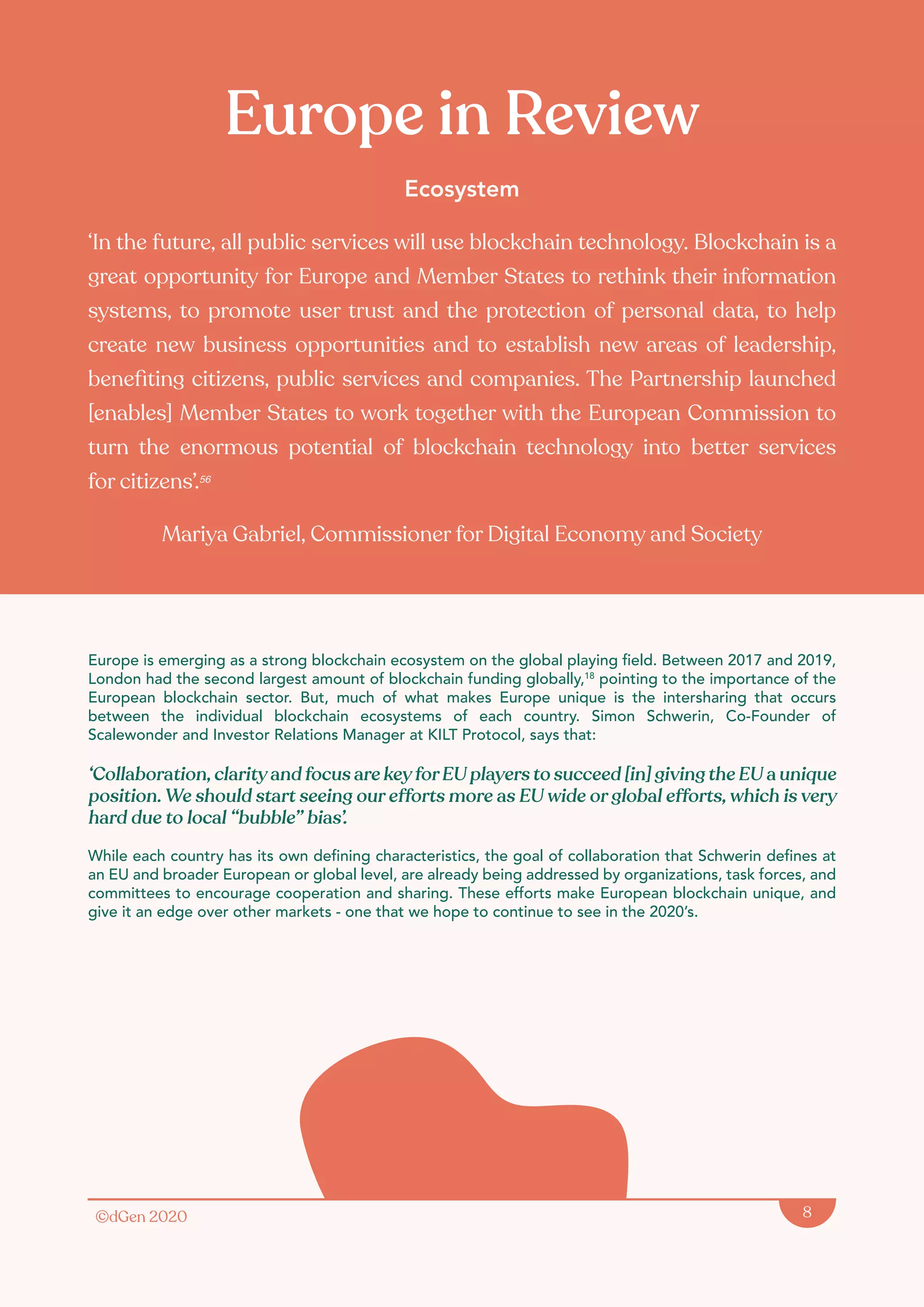 ©dGen 2020 8
Europe in Review
Ecosystem
‘In the future, all public services will use blockchain technology. Blockchain is a
great opportunity for Europe and Member States to rethink their information
systems, to promote user trust and the protection of personal data, to help
create new business opportunities and to establish new areas of leadership,
benefiting citizens, public services and companies. The Partnership launched
[enables] Member States to work together with the European Commission to
turn the enormous potential of blockchain technology into better services
for citizens’.56
Mariya Gabriel, Commissioner for Digital Economy and Society
Europe is emerging as a strong blockchain ecosystem on the global playing field. Between 2017 and 2019,
London had the second largest amount of blockchain funding globally,18
pointing to the importance of the
European blockchain sector. But, much of what makes Europe unique is the intersharing that occurs
between the individual blockchain ecosystems of each country. Simon Schwerin, Co-Founder of
Scalewonder and Investor Relations Manager at KILT Protocol, says that:
‘Collaboration, clarityand focus are keyforEU players to succeed [in] giving the EU a unique
position. We should start seeing our efforts more as EU wide or global efforts, which is very
hard due to local “bubble” bias’.
While each country has its own defining characteristics, the goal of collaboration that Schwerin defines at
an EU and broader European or global level, are already being addressed by organizations, task forces, and
committees to encourage cooperation and sharing. These efforts make European blockchain unique, and
give it an edge over other markets - one that we hope to continue to see in the 2020’s.
 