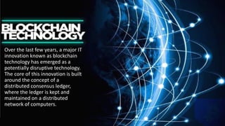 Over the last few years, a major IT
innovation known as blockchain
technology has emerged as a
potentially disruptive technology.
The core of this innovation is built
around the concept of a
distributed consensus ledger,
where the ledger is kept and
maintained on a distributed
network of computers.
 