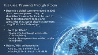 Use Case: Payments through Bitcoin
• Bitcoin is a digital currency created in 2009
by an unknown person using the
alias Satoshi Nakamoto. It can be used to
buy or sell items from people and
companies that accept bitcoin as payment
using Blockchain Technology.
• How to get Bitcoin :
 Buying or Selling through websites like
Coinbase,Zebpay
 Mining :By using computers to solve complex
math puzzles.
• Bitcoin / USD exchange rate:
 July 17, 2010 1 Bitcoin = $0.05
 October,25 2018 1 Bitcoin = $6,393.76
 
