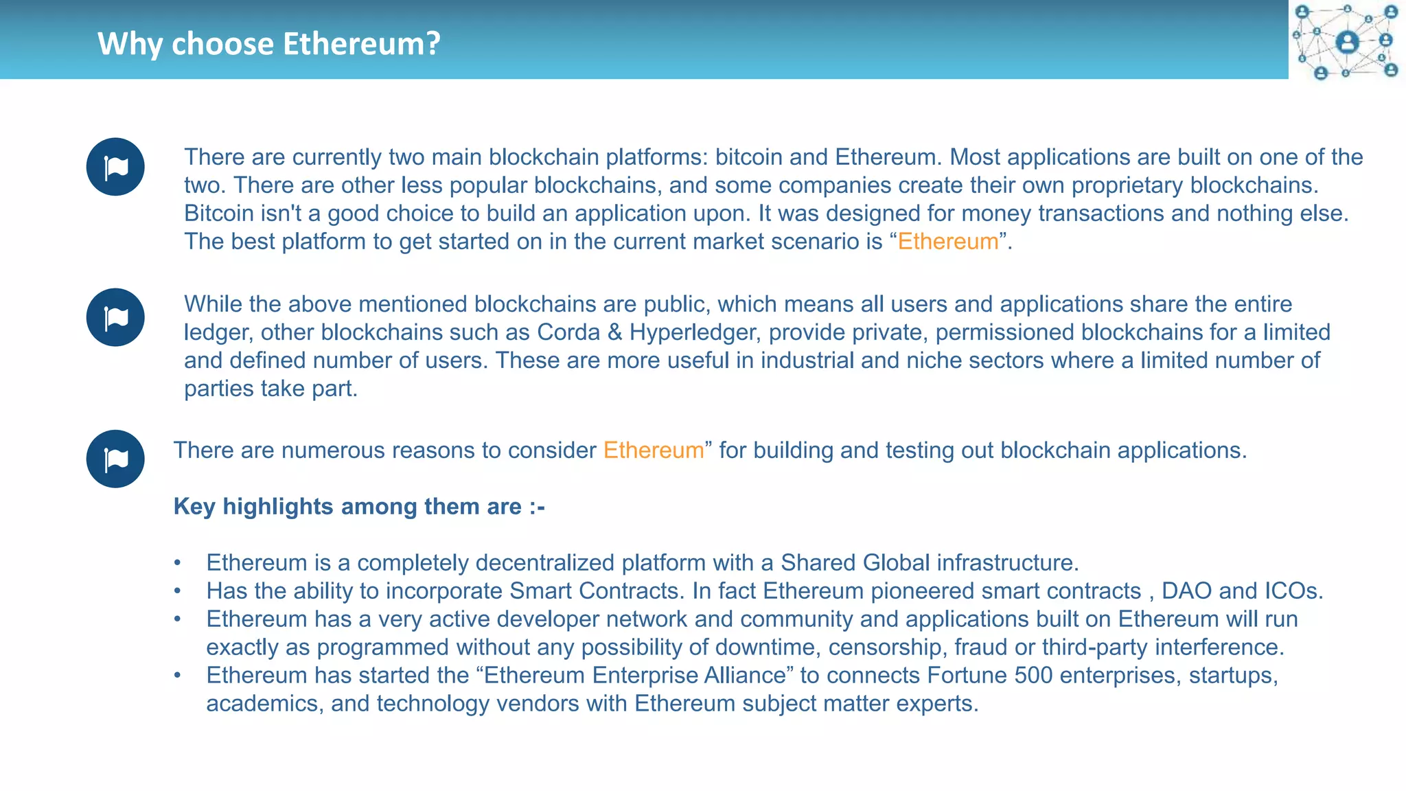 Why choose Ethereum?
There are currently two main blockchain platforms: bitcoin and Ethereum. Most applications are built on one of the
two. There are other less popular blockchains, and some companies create their own proprietary blockchains.
Bitcoin isn't a good choice to build an application upon. It was designed for money transactions and nothing else.
The best platform to get started on in the current market scenario is “Ethereum”.
While the above mentioned blockchains are public, which means all users and applications share the entire
ledger, other blockchains such as Corda & Hyperledger, provide private, permissioned blockchains for a limited
and defined number of users. These are more useful in industrial and niche sectors where a limited number of
parties take part.
There are numerous reasons to consider Ethereum” for building and testing out blockchain applications.
Key highlights among them are :-
• Ethereum is a completely decentralized platform with a Shared Global infrastructure.
• Has the ability to incorporate Smart Contracts. In fact Ethereum pioneered smart contracts , DAO and ICOs.
• Ethereum has a very active developer network and community and applications built on Ethereum will run
exactly as programmed without any possibility of downtime, censorship, fraud or third-party interference.
• Ethereum has started the “Ethereum Enterprise Alliance” to connects Fortune 500 enterprises, startups,
academics, and technology vendors with Ethereum subject matter experts.
 