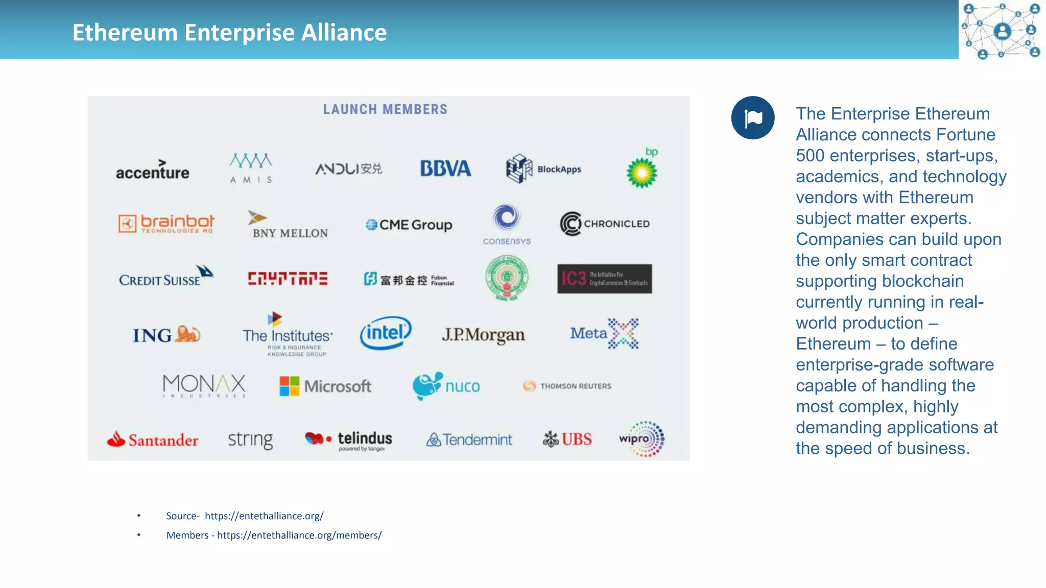 Ethereum Enterprise Alliance
The Enterprise Ethereum
Alliance connects Fortune
500 enterprises, start-ups,
academics, and technology
vendors with Ethereum
subject matter experts.
Companies can build upon
the only smart contract
supporting blockchain
currently running in real-
world production –
Ethereum – to define
enterprise-grade software
capable of handling the
most complex, highly
demanding applications at
the speed of business.
• Source- https://entethalliance.org/
• Members - https://entethalliance.org/members/
 