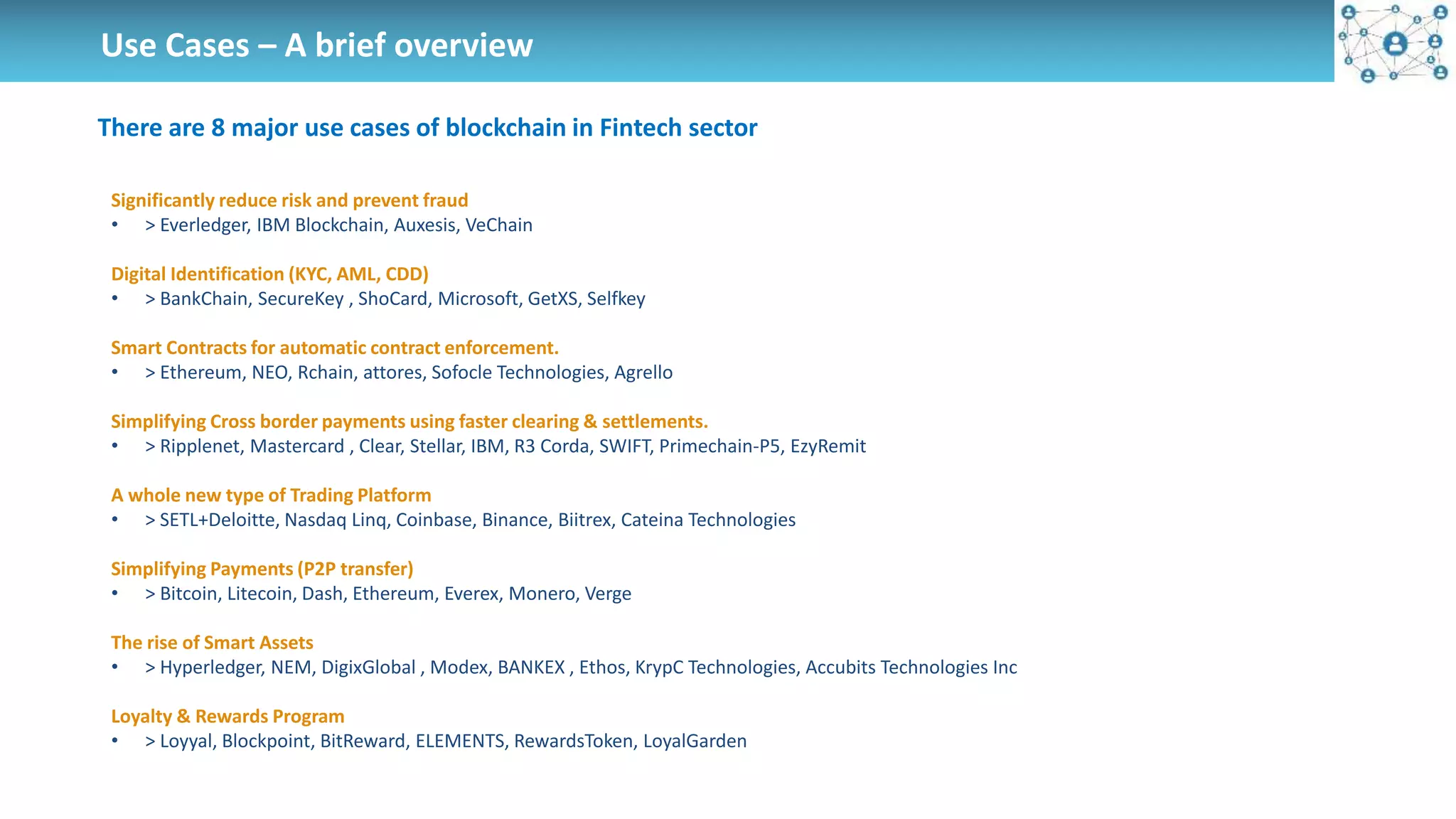 Use Cases – A brief overview
There are 8 major use cases of blockchain in Fintech sector
Significantly reduce risk and prevent fraud
• > Everledger, IBM Blockchain, Auxesis, VeChain
Digital Identification (KYC, AML, CDD)
• > BankChain, SecureKey , ShoCard, Microsoft, GetXS, Selfkey
Smart Contracts for automatic contract enforcement.
• > Ethereum, NEO, Rchain, attores, Sofocle Technologies, Agrello
Simplifying Cross border payments using faster clearing & settlements.
• > Ripplenet, Mastercard , Clear, Stellar, IBM, R3 Corda, SWIFT, Primechain-P5, EzyRemit
A whole new type of Trading Platform
• > SETL+Deloitte, Nasdaq Linq, Coinbase, Binance, Biitrex, Cateina Technologies
Simplifying Payments (P2P transfer)
• > Bitcoin, Litecoin, Dash, Ethereum, Everex, Monero, Verge
The rise of Smart Assets
• > Hyperledger, NEM, DigixGlobal , Modex, BANKEX , Ethos, KrypC Technologies, Accubits Technologies Inc
Loyalty & Rewards Program
• > Loyyal, Blockpoint, BitReward, ELEMENTS, RewardsToken, LoyalGarden
 